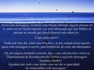 Ao ler esta mensagem, recebeste uma bênção dobrada, alguém pensou em ti, como um ser muito especial, e és mais abençoado que dois bilhões de pessoas no mundo que absolutamente não sabem ler.   O que podes fazer?   Tenha um bom dia, conte tuas bênçãos e, se teu coração assim querer, passe esta mensagem a outros, para lembrá-los de como são abençoados.   Ah, por alguns instantes somente, pare o que está fazendo e envie ao Departamento de Reconhecimento Divino a seguinte mensagem:        "Agradeço Senhor!        Agradeço por tudo o que tenho e por me dar a capacidade  de compartilhar esta mensagem.”   