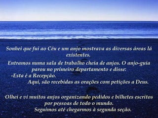 Sonhei que fui ao Céu e um anjo mostrava as diversas áreas lá existentes.   Entramos numa sala de trabalho cheia de anjos. O anjo-guia parou no primeiro departamento e disse:        -Esta é a Recepção.  Aqui, são recebidas as orações com petições a Deus.   Olhei e vi muitos anjos organizando pedidos e bilhetes escritos por pessoas de todo o mundo.        Seguimos até chegarmos à segunda seção.   