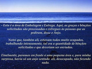 - Esta é a área de Embalagem e Entrega. Aqui, as graças e bênçãos solicitadas são processadas e entregues às pessoas que as pediram, disse o Anjo. Notei que, também ali, estavam todos muito ocupados, trabalhando intensamente, tal era a quantidade de bênçãos solicitadas e que deveriam ser enviadas.  Finalmente, paramos em frente a uma pequena área e, para minha surpresa, havia só um anjo sentado  ali, desocupado, não fazendo nada.   