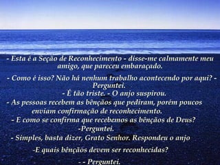 - Esta é a Seção de Reconhecimento - disse-me calmamente meu amigo, que pareceu embaraçado.   - Como é isso? Não há nenhum trabalho acontecendo por aqui? - Perguntei.            - É tão triste. - O anjo suspirou.         - As pessoas recebem as bênçãos que pediram, porém poucos enviam confirmação de reconhecimento.        - E como se confirma que recebemos as bênçãos de Deus? -Perguntei.   - Simples, basta dizer, Grato Senhor. Respondeu o anjo E quais bênçãos devem ser reconhecidas? - Perguntei.   