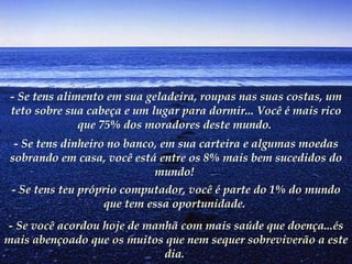 - Se tens alimento em sua geladeira, roupas nas suas costas, um teto sobre sua cabeça e um lugar para dormir... Você é mais rico que 75% dos moradores deste mundo.   - Se tens dinheiro no banco, em sua carteira e algumas moedas sobrando em casa, você está entre os 8% mais bem sucedidos do mundo!   - Se tens teu próprio computador, você é parte do 1% do mundo que tem essa oportunidade.   - Se você acordou hoje de manhã com mais saúde que doença...és mais abençoado que os muitos que nem sequer sobreviverão a este dia.   