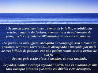 - Se nunca experimentaste o temor da batalha, a solidão da prisão, a agonia da tortura, nem as dores de sofrimento de fome,...estás à  frente de 700 milhões de pessoas no mundo.  - Se podes ir a uma igreja, Mesquita ou Sinagoga, sem o temor de apanhar, ser preso, torturado,...és abençoado e invejado por mais de três bilhões de pessoas, que não podem reunir-se com outros de sua fé.   - Se teus pais estão vivos e casados, és uma raridade.  - Se podes manter a cabeça erguida e sorrir, não és a norma, és um raro exemplo a tantos que estão em dúvida e em desespero.   