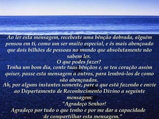 Ao ler esta mensagem, recebeste uma bênção dobrada, alguém pensou em ti, como um ser muito especial, e és mais abençoado que dois bilhões de pessoas no mundo que absolutamente não sabem ler.   O que podes fazer?   Tenha um bom dia, conte tuas bênçãos e, se teu coração assim quiser, passe esta mensagem a outros, para lembrá-los de como são abençoados.   Ah, por alguns instantes somente, pare o que está fazendo e envie ao Departamento de Reconhecimento Divino a seguinte mensagem:        "Agradeço Senhor!        Agradeço por tudo o que tenho e por me dar a capacidade  de compartilhar esta mensagem.”   