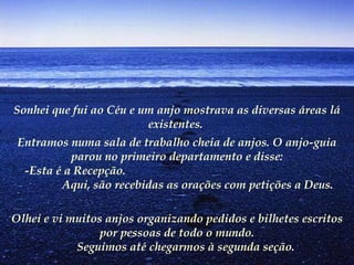Sonhei que fui ao Céu e um anjo mostrava as diversas áreas lá
                          existentes.
     Entramos numa sala de trabalho cheia de anjos. O anjo-guia
                parou no primeiro departamento e disse:
       -Esta é a Recepção.
              Aqui, são recebidas as orações com petições a Deus.

 Olhei e vi muitos anjos organizando pedidos e bilhetes escritos
                     por pessoas de todo o mundo.
                 Seguimos até chegarmos à segunda seção.
 