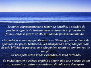 - Se nunca experimentaste o temor da batalha, a solidão da
    prisão, a agonia da tortura, nem as dores de sofrimento de
   fome,...estás à  frente de 700 milhões de pessoas no mundo.

- Se podes ir a uma igreja, Mesquita ou Sinagoga, sem o temor de
apanhar, ser preso, torturado,...és abençoado e invejado por mais
de três bilhões de pessoas, que não podem reunir-se com outros de
                              sua fé.
      - Se teus pais estão vivos e casados, és uma raridade.
- Se podes manter a cabeça erguida e sorrir, não és a norma, és um
    raro exemplo a tantos que estão em dúvida e em desespero.
 