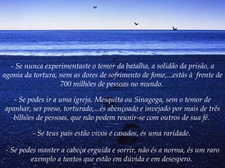 - Se nunca experimentaste o temor da batalha, a solidão da prisão, a agonia da tortura, nem as dores de sofrimento de fome,...estás à  frente de 700 milhões de pessoas no mundo.  - Se podes ir a uma igreja, Mesquita ou Sinagoga, sem o temor de apanhar, ser preso, torturado,...és abençoado e invejado por mais de três bilhões de pessoas, que não podem reunir-se com outros de sua fé.   - Se teus pais estão vivos e casados, és uma raridade.  - Se podes manter a cabeça erguida e sorrir, não és a norma, és um raro exemplo a tantos que estão em dúvida e em desespero.   