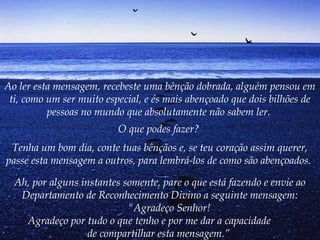 Ao ler esta mensagem, recebeste uma bênção dobrada, alguém pensou em
 ti, como um ser muito especial, e és mais abençoado que dois bilhões de
          pessoas no mundo que absolutamente não sabem ler.
                          O que podes fazer?
 Tenha um bom dia, conte tuas bênçãos e, se teu coração assim querer,
passe esta mensagem a outros, para lembrá-los de como são abençoados.

   Ah, por alguns instantes somente, pare o que está fazendo e envie ao
      Departamento de Reconhecimento Divino a seguinte mensagem:
                                 "Agradeço Senhor!
        Agradeço por tudo o que tenho e por me dar a capacidade
                     de compartilhar esta mensagem.”
 