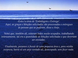 Esta é a área de ‘Embalagem e Entrega’.  Aqui, as graças e bênçãos solicitadas são processadas e entregues às pessoas que as pediram, disse o Anjo. Notei que, também ali, estavam todos muito ocupados, trabalhando intensamente, tal era a quantidade de bênçãos solicitadas e que deveriam ser enviadas.  Finalmente, paramos à frente de uma pequena área e, para minha surpresa, havia só um anjo sentado ali, desocupado, sem fazer nada.   