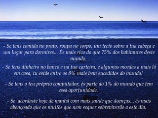 - Se tens comida no prato, roupa no corpo, um tecto sobre a tua cabeça e um lugar para dormires... És mais rico do que 75% dos habitantes deste mundo.   - Se tens dinheiro no banco e na tua carteira, e algumas moedas a mais lá em casa, tu estás entre os 8% mais bem sucedidos do mundo!   - Se tens o teu próprio computador, és parte do 1% do mundo que tem essa oportunidade.   - Se  acordaste hoje de manhã com mais saúde que doenças... és mais abençoado que os muitos que nem sequer sobreviverão a este dia.   