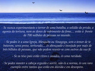 - Se nunca experimentaste o terror de uma batalha, a solidão da prisão, a agonia da tortura, nem as dores de sofrimento da fome,... estás à  frente de 700 milhões de pessoas no mundo.  - Se podes ir a uma Igreja, Mesquita ou Sinagoga, sem o temor de te baterem, seres preso, torturado,... és abençoado e invejado por mais de três bilhões de pessoas, que não podem reunir-se com outros da sua fé.   - Se os teus pais estão vivos e casados, és uma raridade.  - Se podes manter a cabeça erguida e sorrir, não és a norma, és um raro exemplo entre tantos que estão em dúvida e em desespero.   