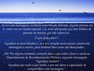 Ao ler esta mensagem, recebeste uma bênção dobrada, alguém pensou em ti, como um ser muito especial, e és mais abençoado que dois bilhões de pessoas no mundo que não sabem ler.   O que podes fazer?   Agradece as tuas bênçãos e, se o teu coração assim quiser, passa esta mensagem a outros, para lembrar-lhes como são abençoados.   Ah! Por alguns instantes somente pára o que estás a fazer e envia ao Departamento de Reconhecimento Divino a seguinte mensagem: “Agradeço Senhor! Agradeço por tudo o que tenho, e por me dares a capacidade de compartilhar esta mensagem.”   