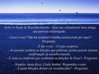 - Esta é a Seção de Reconhecimento - disse-me calmamente meu amigo, que pareceu embaraçado.   - Como é isso? Não há nenhum trabalho acontecendo por aqui? - Perguntei.            - É tão triste. - O anjo suspirou.         - As pessoas recebem as bênçãos que pediram, porém poucos enviam confirmação de reconhecimento.        - E como se confirma que recebemos as bênçãos de Deus? -Perguntei.   - Simples, basta dizer, Grato Senhor. Respondeu o anjo        - E quais bênçãos devem ser reconhecidas? - Perguntei.   