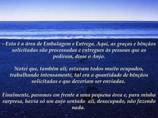 - Esta é a área de Embalagem e Entrega. Aqui, as graças e bênçãos solicitadas são processadas e entregues às pessoas que as pediram, disse o Anjo. Notei que, também ali, estavam todos muito ocupados, trabalhando intensamente, tal era a quantidade de bênçãos solicitadas e que deveriam ser enviadas.  Finalmente, paramos em frente a uma pequena área e, para minha surpresa, havia só um anjo sentado  ali, desocupado, não fazendo nada.   