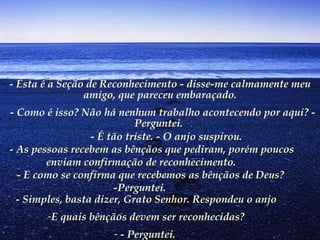 - Esta é a Seção de Reconhecimento - disse-me calmamente meu amigo, que pareceu embaraçado.   - Como é isso? Não há nenhum trabalho acontecendo por aqui? - Perguntei.            - É tão triste. - O anjo suspirou.         - As pessoas recebem as bênçãos que pediram, porém poucos enviam confirmação de reconhecimento.        - E como se confirma que recebemos as bênçãos de Deus? -Perguntei.   - Simples, basta dizer, Grato Senhor. Respondeu o anjo E quais bênçãos devem ser reconhecidas? - Perguntei.   