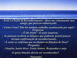 - Esta é a Seção de Reconhecimento - disse-me calmamente meu amigo, que pareceu embaraçado.   - Como é isso? Não há nenhum trabalho acontecendo por aqui? - Perguntei.            - É tão triste. - O anjo suspirou.         - As pessoas recebem as bênçãos que pediram, porém poucos enviam confirmação de reconhecimento.        - E como se confirma que recebemos as bênçãos de Deus? -Perguntei.   - Simples, basta dizer, Grato Senhor. Respondeu o anjo E quais bênçãos devem ser reconhecidas? - Perguntei.   