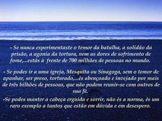 - Se nunca experimentaste o temor da batalha, a solidão da prisão, a agonia da tortura, nem as dores de sofrimento de fome,...estás à  frente de 700 milhões de pessoas no mundo.  - Se podes ir a uma igreja, Mesquita ou Sinagoga, sem o temor de apanhar, ser preso, torturado,...és abençoado e invejado por mais de três bilhões de pessoas, que não podem reunir-se com outros de sua fé.   -Se podes manter a cabeça erguida e sorrir, não és a norma, és um raro exemplo a tantos que estão em dúvida e em desespero.   