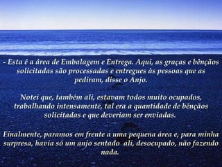 - Esta é a área de Embalagem e Entrega. Aqui, as graças e bênçãos solicitadas são processadas e entregues às pessoas que as pediram, disse o Anjo. Notei que, também ali, estavam todos muito ocupados, trabalhando intensamente, tal era a quantidade de bênçãos solicitadas e que deveriam ser enviadas.  Finalmente, paramos em frente a uma pequena área e, para minha surpresa, havia só um anjo sentado  ali, desocupado, não fazendo nada.   
