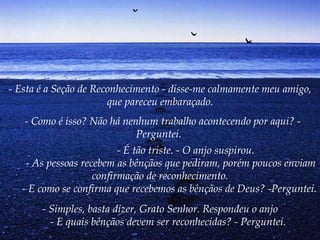 - Esta é a Seção de Reconhecimento - disse-me calmamente meu amigo,
                        que pareceu embaraçado.
     - Como é isso? Não há nenhum trabalho acontecendo por aqui? -
                              Perguntei.
                         - É tão triste. - O anjo suspirou.
        - As pessoas recebem as bênçãos que pediram, porém poucos enviam
                        confirmação de reconhecimento.
       - E como se confirma que recebemos as bênçãos de Deus? -Perguntei.
          - Simples, basta dizer, Grato Senhor. Respondeu o anjo
             - E quais bênçãos devem ser reconhecidas? - Perguntei.
 