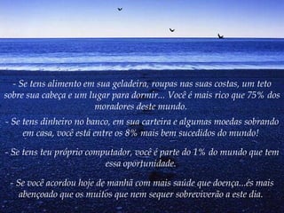 - Se tens alimento em sua geladeira, roupas nas suas costas, um teto
sobre sua cabeça e um lugar para dormir... Você é mais rico que 75% dos
                       moradores deste mundo.
- Se tens dinheiro no banco, em sua carteira e algumas moedas sobrando
     em casa, você está entre os 8% mais bem sucedidos do mundo!

- Se tens teu próprio computador, você é parte do 1% do mundo que tem
                          essa oportunidade.

 - Se você acordou hoje de manhã com mais saúde que doença...és mais
    abençoado que os muitos que nem sequer sobreviverão a este dia.
 