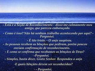 - Esta é a Seção de Reconhecimento - disse-me calmamente meu
amigo, que pareceu embaraçado.
 - Como é isso? Não há nenhum trabalho acontecendo por aqui? -
Perguntei.
        - É tão triste. - O anjo suspirou.
    - As pessoas recebem as bênçãos que pediram, porém poucos
enviam confirmação de reconhecimento.
       - E como se confirma que recebemos as bênçãos de Deus?
-Perguntei.
- Simples, basta dizer, Grato Senhor. Respondeu o anjo
-E quais bênçãos devem ser reconhecidas?
- - Perguntei.
 