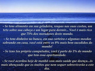 - Se tens alimento em sua geladeira, roupas nas suas costas, um
teto sobre sua cabeça e um lugar para dormir... Você é mais rico
que 75% dos moradores deste mundo.
- Se tens dinheiro no banco, em sua carteira e algumas moedas
sobrando em casa, você está entre os 8% mais bem sucedidos do
mundo!
- Se tens teu próprio computador, você é parte do 1% do mundo
que tem essa oportunidade.
- Se você acordou hoje de manhã com mais saúde que doença...és
mais abençoado que os muitos que nem sequer sobreviverão a este
dia.
 