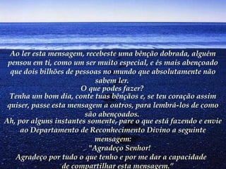 Ao ler esta mensagem, recebeste uma bênção dobrada, alguém
pensou em ti, como um ser muito especial, e és mais abençoado
que dois bilhões de pessoas no mundo que absolutamente não
sabem ler.
O que podes fazer?
Tenha um bom dia, conte tuas bênçãos e, se teu coração assim
quiser, passe esta mensagem a outros, para lembrá-los de como
são abençoados.
Ah, por alguns instantes somente, pare o que está fazendo e envie
ao Departamento de Reconhecimento Divino a seguinte
mensagem:
       "Agradeço Senhor!
       Agradeço por tudo o que tenho e por me dar a capacidade
de compartilhar esta mensagem.”
 