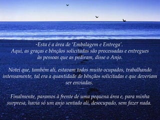 -Esta é a área de ‘Embalagem e Entrega’.
Aqui, as graças e bênçãos solicitadas são processadas e entregues
às pessoas que as pediram, disse o Anjo.
Notei que, também ali, estavam todos muito ocupados, trabalhando
intensamente, tal era a quantidade de bênçãos solicitadas e que deveriam
ser enviadas.
Finalmente, paramos à frente de uma pequena área e, para minha
surpresa, havia só um anjo sentado ali, desocupado, sem fazer nada.
 