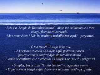 -Esta é a ‘Secção de Reconhecimento’ - disse-me calmamente o meu
amigo, ficando embaraçado.
- Mas como é isto? Não há nenhum trabalho por aqui? - perguntei.
- É tão triste! - o anjo suspirou.
- As pessoas recebem as bênçãos que pediram, porém,
poucos enviam confirmação de reconhecimento.
- E como se confirma que recebemos as bênçãos de Deus? - perguntei.
- Simples, basta dizer “Grato Senhor” - respondeu o anjo
- E quais são as bênçãos que devem ser reconhecidas? - perguntei.
 