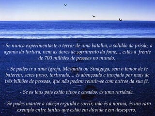 - Se nunca experimentaste o terror de uma batalha, a solidão da prisão, a
agonia da tortura, nem as dores de sofrimento da fome,... estás à  frente
de 700 milhões de pessoas no mundo.
- Se podes ir a uma Igreja, Mesquita ou Sinagoga, sem o temor de te
baterem, seres preso, torturado,... és abençoado e invejado por mais de
três bilhões de pessoas, que não podem reunir-se com outros da sua fé.
- Se os teus pais estão vivos e casados, és uma raridade.
- Se podes manter a cabeça erguida e sorrir, não és a norma, és um raro
exemplo entre tantos que estão em dúvida e em desespero.
 