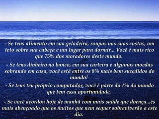 - Se tens alimento em sua geladeira, roupas nas suas costas, um teto sobre sua cabeça e um lugar para dormir... Você é mais rico que 75% dos moradores deste mundo.   - Se tens dinheiro no banco, em sua carteira e algumas moedas sobrando em casa, você está entre os 8% mais bem sucedidos do mundo!   - Se tens teu próprio computador, você é parte do 1% do mundo que tem essa oportunidade.   - Se você acordou hoje de manhã com mais saúde que doença...és mais abençoado que os muitos que nem sequer sobreviverão a este dia.   