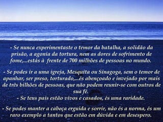 - Se nunca experimentaste o temor da batalha, a solidão da prisão, a agonia da tortura, nem as dores de sofrimento de fome,...estás à  frente de 700 milhões de pessoas no mundo.  - Se podes ir a uma igreja, Mesquita ou Sinagoga, sem o temor de apanhar, ser preso, torturado,...és abençoado e invejado por mais de três bilhões de pessoas, que não podem reunir-se com outros de sua fé.   - Se teus pais estão vivos e casados, és uma raridade.  - Se podes manter a cabeça erguida e sorrir, não és a norma, és um raro exemplo a tantos que estão em dúvida e em desespero.   