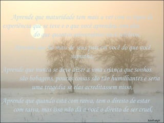 Aprende que maturidade tem mais a ver com os tipos de experiência que se teve e o que você aprendeu com elas  do que quantos aniversários você celebrou, Aprende que há mais de seus pais em você do que você supunha, Aprende que nunca se deve dizer a uma criança que sonhos  são bobagens, poucas coisas são tão humilhantes e seria uma tragédia se elas acreditassem nisso, Aprende que quando está com raiva, tem o direito de estar  com raiva, mas isso não dá a você o direito de ser cruel, 