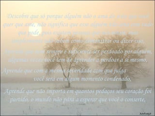 Descobre que só porque alguém não o ama do jeito que você quer que ame, não significa que esse alguém não ama com tudo que pode, pois existem pessoas que nos amam, mas simplesmente não sabem como demonstrar ou dizer isso, Aprende que nem sempre é suficiente ser perdoado por alguém, algumas vezes você tem de aprender a perdoar a si mesmo, Aprende que com a mesma severidade com que julga  você será em algum momento condenado, Aprende que não importa em quantos pedaços seu coração foi partido, o mundo não pára a esperar que você o conserte, 