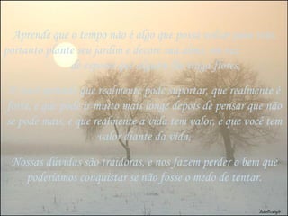 Aprende que o tempo não é algo que possa voltar para trás, portanto plante seu jardim e decore sua alma, em vez  de esperar que alguém lhe traga flores, E você aprende que realmente pode suportar, que realmente é forte, e que pode ir muito mais longe depois de pensar que não se pode mais, e que realmente a vida tem valor, e que você tem valor diante da vida, Nossas dúvidas são traidoras, e nos fazem perder o bem que poderíamos conquistar se não fosse o medo de tentar. 