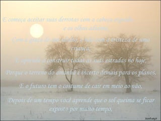 E começa aceitar suas derrotas com a cabeça erguida  e os olhos adiante, Com a graça de um adulto, e não com a tristeza de uma criança, E aprende a construir todas as suas estradas no hoje, Porque o terreno do amanhã é incerto demais para os planos, E o futuro tem o costume de cair em meio ao vão, Depois de um tempo você aprende que o sol queima se ficar exposto por muito tempo, 