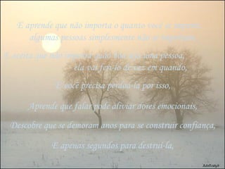 E aprende que não importa o quanto você se importe,  algumas pessoas simplesmente não se importam, E aceita que não importa quão boa seja uma pessoa,  ela vai feri-lo de vez em quando, E você precisa perdoá-la por isso, Aprende que falar pode aliviar dores emocionais, Descobre que se demoram anos para se construir confiança, E apenas segundos para destruí-la, 