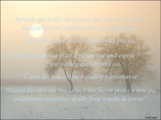 Aprende que heróis são pessoas que fizeram o que era  necessário fazer, enfrentando as conseqüências, Aprende que paciência requer muita prática, Descobre que algumas vezes a pessoa que você espera  que o chute quando você cai, É uma das poucas que o ajudam a levantar-se, "Nossas dúvidas são traidoras, e nos fazem perder o bem que poderíamos conquistar se não fosse o medo de tentar”. 