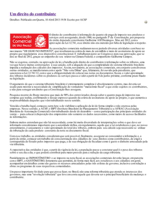 Um direito do contribuinte
Detalhes Publicado em Quarta, 10 Abril 2013 19:58 Escrito por ACSP




                                   O direito do contribuinte à informação de quanto ele paga de imposto nos produtos e
                                   serviços está assegurado, desde 1988, no parágrafo 5º da Constituição, por proposta
                                   do então deputado constituinte Guilherme Afif Domingos. Mas até 2012, com a
                                   aprovação da Lei 12.741, esse direito não era exercido por falta de legislação a respeito.

                                   As associações comerciais realizaram nesse período diversas atividades com base no
movimento "DE OLHO NO IMPOSTO", que resultaram na coleta de mais de um milhão e meio de assinaturas de apoio ao
projeto que regulamenta esse dispositivo constitucional. E trabalharam junto ao Congresso para sua aprovação, que se
deu ao final de 2012, graças ao empenho do seu relator na Câmara Federal, o companheiro Guilherme Campos.
Não se esgotou, contudo, na aprovação da lei, a batalha pelo direito do contribuinte à informação sobre os tributos, uma
vez que houve muitas contestações à sua sanção, sob a alegação de que a complexidade do sistema tributário brasileiro
impedia a realização dos cálculos dos impostos. Assim, novamente, as associações comerciais, em conjunto com diversas
outras entidades, se manifestaram com o apelo "Não veta Dilma" que, felizmente, foi ouvido pela presidente, que
sancionou a Lei 12.741/12, com o que a obrigatoriedade de colocar nas notas ou documentos fiscais o valor aproximado
dos tributos incidentes sobre os produtos ou serviços passa a valer a partir de 8 de junho próximo, conforme prazo fixado
na legislação.
O argumento de que o sistema tributário brasileiro é extremamente complexo é absolutamente correto, mas deveria ser
usado para mostrar a necessidade da simplificação do verdadeiro "manicômio fiscal" a que estão sujeitos os contribuintes,
e não para sonegar um direito que a Constituição lhes assegura.
Pesquisa recente do Ibope mostrou que mais de 90% dos entrevistados deseja saber o quanto paga de impostos nas
compras que realiza, confirmando o desejo expresso quando da coleta de assinaturas de apoio ao projeto, o que aumenta a
responsabilidade daqueles que vêm trabalhando nesse sentido.
Vencida a batalha legal, começou outra luta: a de viabilizar a aplicação da lei de forma simples e não onerosa pelas
empresas. Nesse sentido, a ACSP, o IBPT (Instituto Brasileiro de Planejamento Tributário) e a AFRAC (Associação
Brasileira de Automação Comercial) vêm trabalhando desde de dezembro – com a participação das principais entidades do
varejo – para colocar à disposição dos empresários não somente os dados necessários, como meios de acesso facilitados
às informações.
Embora muitos entendam que não há necessidade, como há muita diversidade de interpretações sobre o que deve ser
informado consideramos importante que a autoridade defina, em regulamento, aquilo que a Lei estabeleceu e que, no nosso
entendimento, é unicamente o valor aproximado do total dos tributos, embora para seu cálculo seja necessário se utilizar
da tributação de cada produto constante da nota ou documento fiscal.

Com esse trabalho, as entidades consideram que será possível, finalmente, assegurar ao consumidor a informação e, a
partir de então, começar um trabalho de conscientização dos cidadãos de seus direitos como contribuintes, de exigir a
contrapartida do Estado pelos impostos que paga, e de sua obrigação de fiscalizar como é gasto o dinheiro arrecadado pela
via tributária.
A expectativa das entidades é que, a partir da vigência da lei, a população passe a constatar qual é o peso dos tributos
sobre o seu dia a dia, o que poderá contribuir para maior pressão para a redução da carga tributária.
Paralelamente ao IMPOSTÔMETRO e ao imposto na nota fiscal, as associações comerciais deverão lançar, em parceria
com o IBPT, o GASTÔMETRO, ferramenta que permitirá, de forma mais fácil, aos estudiosos e aos cidadãos em geral,
acompanhar em detalhes como são gastos os recursos arrecadados pelas três esferas de governo, inclusive com relação a
obras ou programas de suas respectivas comunidades.
Um passo importante foi dado para que possa fazer, no Brasil, não uma reforma tributária que atenda os interesses dos
governos, mas uma "revolução tributária" que leve em conta aquele que deveria ser o principal beneficiário da mudança: o
contribuinte.
 