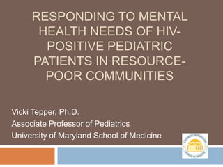 RESPONDING TO MENTAL
      HEALTH NEEDS OF HIV-
       POSITIVE PEDIATRIC
     PATIENTS IN RESOURCE-
       POOR COMMUNITIES

Vicki Tepper, Ph.D.
Associate Professor of Pediatrics
University of Maryland School of Medicine
 