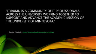 “IT@UMN IS A COMMUNITY OF IT PROFESSIONALS
ACROSS THE UNIVERSITY WORKING TOGETHER TO
SUPPORT AND ADVANCE THE ACADEMIC MISSION OF
THE UNIVERSITY OF MINNESOTA.”
Guiding Principals - https://it.umn.edu/about/guiding-principles
 