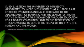 SUBD. 1. MISSION. THE UNIVERSITY OF MINNESOTA
(UNIVERSITY), FOUNDED IN THE BELIEF THAT ALL PEOPLE ARE
ENRICHED BY UNDERSTANDING, IS DEDICATED TO THE
ADVANCEMENT OF LEARNING AND THE SEARCH FOR TRUTH;
TO THE SHARING OF THIS KNOWLEDGE THROUGH EDUCATION
FOR A DIVERSE COMMUNITY; AND TO THE APPLICATION OF
THIS KNOWLEDGE TO BENEFIT THE PEOPLE OF THE STATE, THE
NATION, AND THE WORLD.
UMN Mission Statement - http://regents.umn.edu/sites/regents.umn.edu/files/policies/Mission_Statement.pdf
 