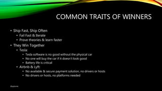 COMMON TRAITS OF WINNERS
• Ship Fast, Ship Often
• Fail Fast & Iterate
• Prove theories & learn faster
• They Win Together
• Tesla:
• Tesla software is no good without the physical car
• No one will buy the car if it doesn’t look good
• Battery life is critical
• Airbnb & Lyft:
• No available & secure payment solution, no drivers or hosts
• No drivers or hosts, no platforms needed
@ajdomie
 