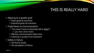 THIS IS REALLY HARD
• Aligning to a greater goal
• Team goals & incentives
• Individual goals & incentives
• Triple Down on Communication
• “You mean I have to physically talk to them?”
• (yes, that’s what I mean)
• Effective communication takes time
• Listening is usually more important
• Safety in Failure
• Fail fast & iterate
• The perception of failure
@ajdomie
 