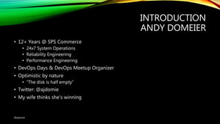INTRODUCTION
ANDY DOMEIER
• 12+ Years @ SPS Commerce
• 24x7 System Operations
• Reliability Engineering
• Performance Engineering
• DevOps Days & DevOps Meetup Organizer
• Optimistic by nature
• “The disk is half empty”
• Twitter: @ajdomie
• My wife thinks she’s winning
@ajdomie
 