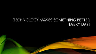 TECHNOLOGY MAKES SOMETHING BETTER
EVERY DAY!
 