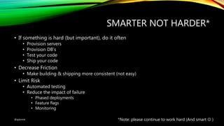 SMARTER NOT HARDER*
• If something is hard (but important), do it often
• Provision servers
• Provision DB’s
• Test your code
• Ship your code
• Decrease Friction
• Make building & shipping more consistent (not easy)
• Limit Risk
• Automated testing
• Reduce the impact of failure
• Phased deployments
• Feature flags
• Monitoring
*Note: please continue to work hard (And smart  )@ajdomie
 