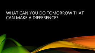 WHAT CAN YOU DO TOMORROW THAT
CAN MAKE A DIFFERENCE?
 