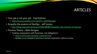 ARTICLES
• Your job is not your job - Fred Kofman
• https://www.youtube.com/watch?v=6OI7REyatq4
• Empathy the essence of DevOps - Jeff Sussna
• http://blog.ingineering.it/post/72964480807/empathy-the-essence-of-devops
• Promise Theory – Mark Burgess
• “Scaling cooperation with Promises, not obligations”
• http://markburgess.org/blog_cooperate.html
• DevOps as an example of promise-oriented cooperation, without money
@ajdomie
 