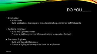 DO YOU………
• Developer:
• Write Code
• Build applications that improve the educational experience for UofM students
• Systems Engineer:
• Build and Operate Servers
• Provide a stable environment for applications to operate effectively
• Database Engineer:
• Build and Operate Databases
• Provide a highly performing data store for applications
@ajdomie
 