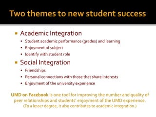    Academic Integration
      Student academic performance (grades) and learning
      Enjoyment of subject
      Identify with student role

    Social Integration
      Friendships
      Personal connections with those that share interests
      Enjoyment of the university experience

UMD on Facebook is one tool for improving the number and quality of
 peer relationships and students’ enjoyment of the UMD experience.
      (To a lesser degree, it also contributes to academic integration.)
 